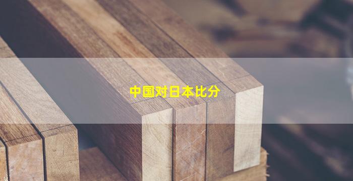 中国对日本比分(中国对日本比分直播)