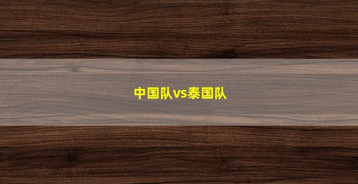 中国队vs泰国队(中国队vs泰国队直播)