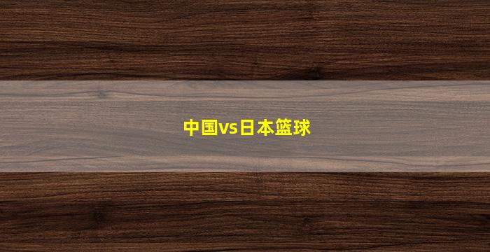 中国vs日本篮球(中国vs日本篮球全场回放2022)