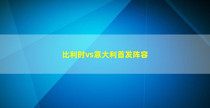 比利时vs意大利首发阵容(比利时vs意大利首发阵容何时公布)