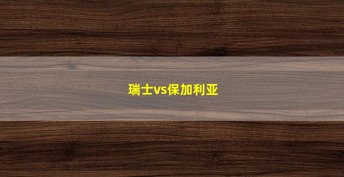 瑞士vs保加利亚(瑞士vs保加利亚比分预测)