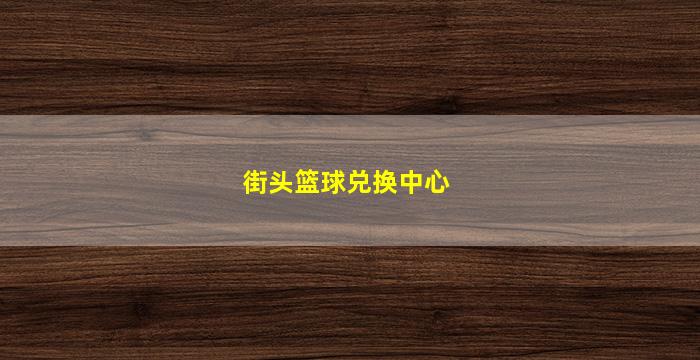 街头篮球兑换中心(街头篮球兑换中心登录)