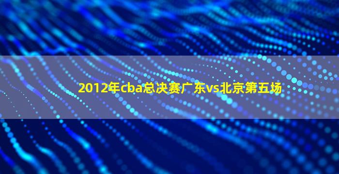 2012年cba总决赛广东vs北京第五场