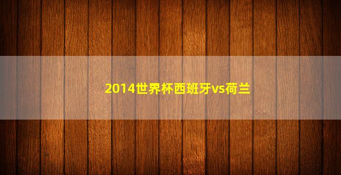 2014世界杯西班牙vs荷兰(2014世界杯西班牙vs荷兰集锦)