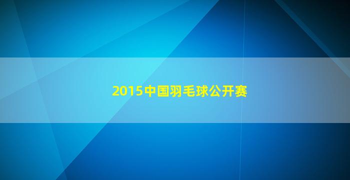 2015中国羽毛球公开赛(2015中国羽毛球公开赛男单冠军)