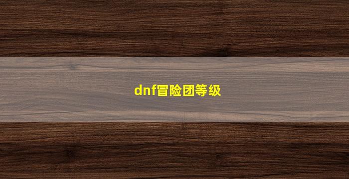 dnf冒险团等级(dnf冒险团等级最高多少级)