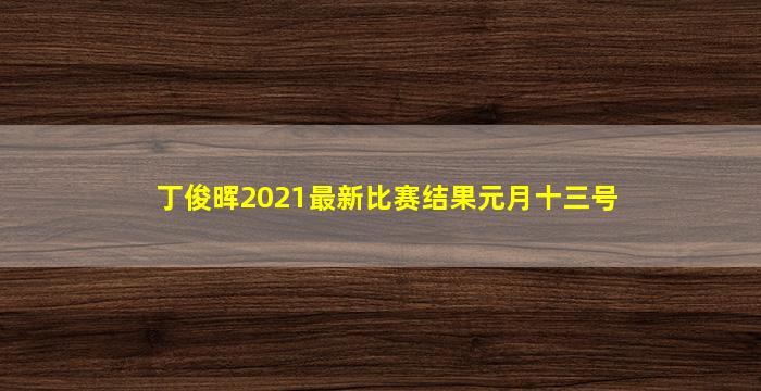 丁俊晖2021最新比赛结果元月十三号