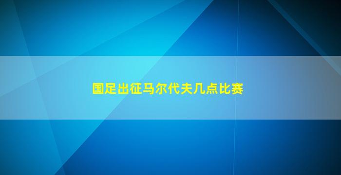 国足出征马尔代夫几点比赛