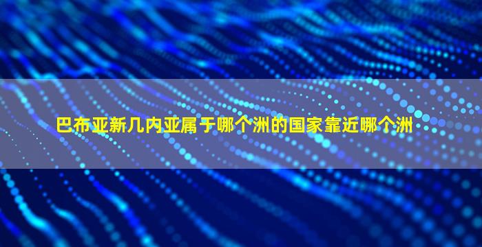 巴布亚新几内亚属于哪个洲的国家靠近哪个洲