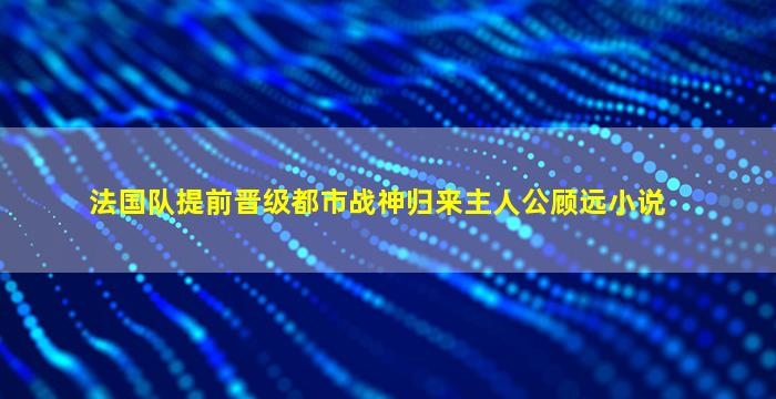 法国队提前晋级都市战神归来主人公顾远小说