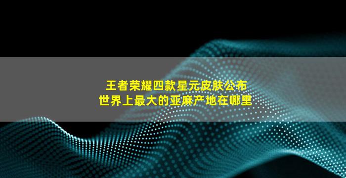 王者荣耀四款星元皮肤公布世界上最大的亚麻产地在哪里