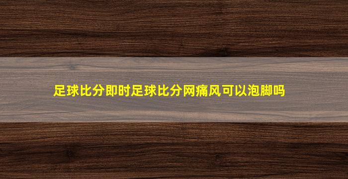 足球比分即时足球比分网痛风可以泡脚吗