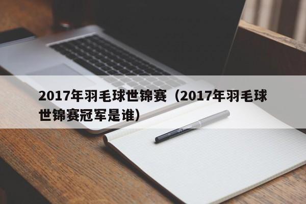 2017年羽毛球世锦赛（2017年羽毛球世锦赛冠军是谁）